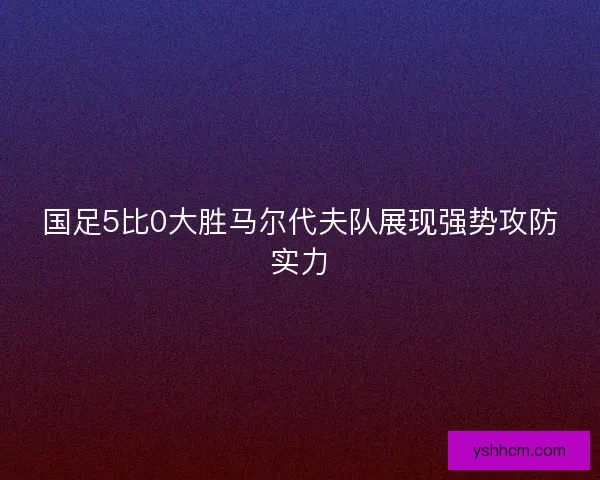 国足5比0大胜马尔代夫队展现强势攻防实力