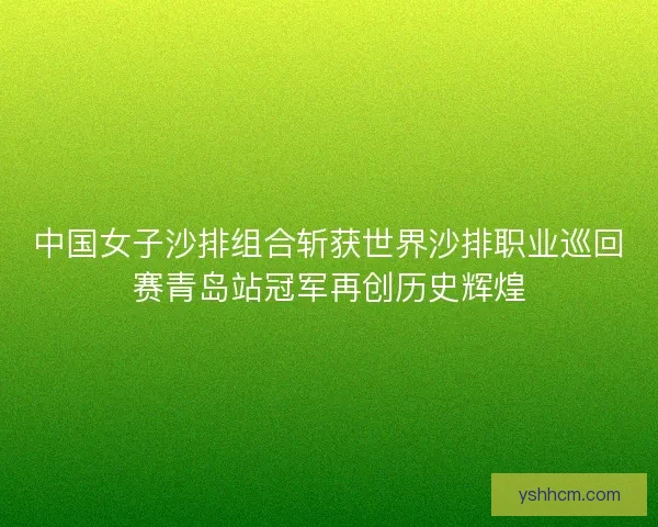 中国女子沙排组合斩获世界沙排职业巡回赛青岛站冠军再创历史辉煌