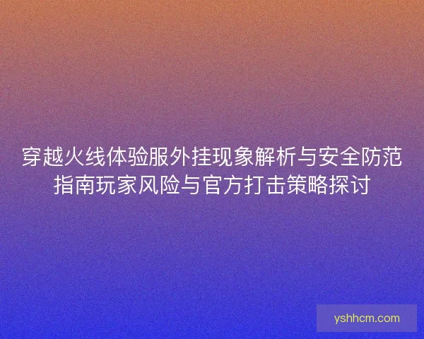 穿越火线体验服外挂现象解析与安全防范指南玩家风险与官方打击策略探讨