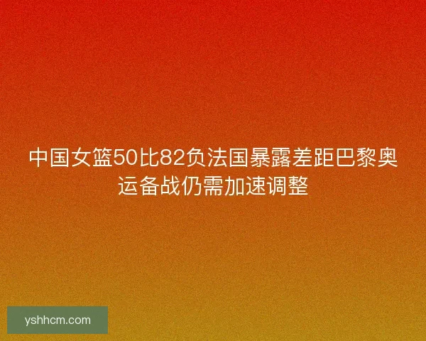 中国女篮50比82负法国暴露差距巴黎奥运备战仍需加速调整