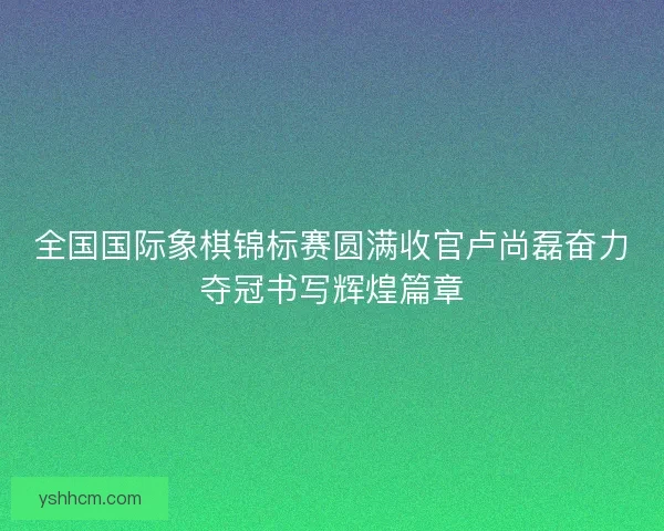 全国国际象棋锦标赛圆满收官卢尚磊奋力夺冠书写辉煌篇章
