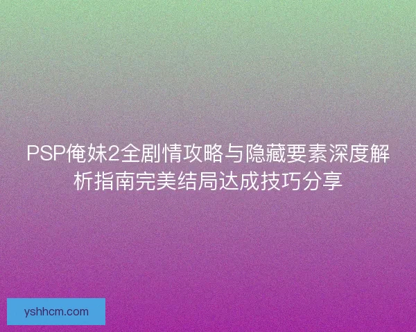 PSP俺妹2全剧情攻略与隐藏要素深度解析指南完美结局达成技巧分享
